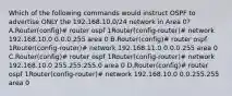 Which of the following commands would instruct OSPF to advertise ONLY the 192.168.10.0/24 network in Area 0? A.Router(config)# router ospf 1Router(config-router)# network 192.168.10.0 0.0.0.255 area 0 B.Router(config)# router ospf 1Router(config-router)# network 192.168.11.0 0.0.0.255 area 0 C.Router(config)# router ospf 1Router(config-router)# network 192.168.10.0 255.255.255.0 area 0 D.Router(config)# router ospf 1Router(config-router)# network 192.168.10.0 0.0.255.255 area 0