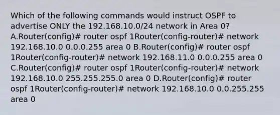 Which of the following commands would instruct OSPF to advertise ONLY the 192.168.10.0/24 network in Area 0? A.Router(config)# router ospf 1Router(config-router)# network 192.168.10.0 0.0.0.255 area 0 B.Router(config)# router ospf 1Router(config-router)# network 192.168.11.0 0.0.0.255 area 0 C.Router(config)# router ospf 1Router(config-router)# network 192.168.10.0 255.255.255.0 area 0 D.Router(config)# router ospf 1Router(config-router)# network 192.168.10.0 0.0.255.255 area 0