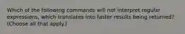 Which of the following commands will not interpret regular expressions, which translates into faster results being returned? (Choose all that apply.)