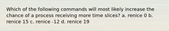 Which of the following commands will most likely increase the chance of a process receiving more time slices? a. renice 0 b. renice 15 c. renice -12 d. renice 19