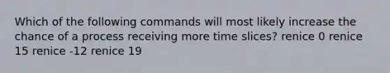 Which of the following commands will most likely increase the chance of a process receiving more time slices? renice 0 renice 15 renice -12 renice 19