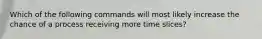 Which of the following commands will most likely increase the chance of a process receiving more time slices?