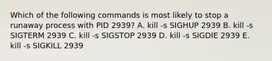 Which of the following commands is most likely to stop a runaway process with PID 2939? A. kill -s SIGHUP 2939 B. kill -s SIGTERM 2939 C. kill -s SIGSTOP 2939 D. kill -s SIGDIE 2939 E. kill -s SIGKILL 2939