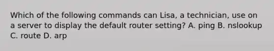 Which of the following commands can Lisa, a technician, use on a server to display the default router setting? A. ping B. nslookup C. route D. arp