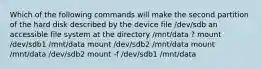 Which of the following commands will make the second partition of the hard disk described by the device file /dev/sdb an accessible file system at the directory /mnt/data ? mount /dev/sdb1 /mnt/data mount /dev/sdb2 /mnt/data mount /mnt/data /dev/sdb2 mount -f /dev/sdb1 /mnt/data