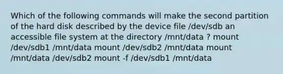 Which of the following commands will make the second partition of the hard disk described by the device file /dev/sdb an accessible file system at the directory /mnt/data ? mount /dev/sdb1 /mnt/data mount /dev/sdb2 /mnt/data mount /mnt/data /dev/sdb2 mount -f /dev/sdb1 /mnt/data