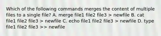 Which of the following commands merges the content of multiple files to a single file? A. merge file1 file2 file3 > newfile B. cat file1 file2 file3 > newfile C. echo file1 file2 file3 > newfile D. type file1 file2 file3 >> newfile