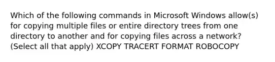 Which of the following commands in Microsoft Windows allow(s) for copying multiple files or entire directory trees from one directory to another and for copying files across a network? (Select all that apply) XCOPY TRACERT FORMAT ROBOCOPY