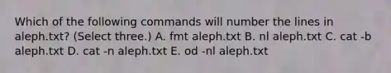 Which of the following commands will number the lines in aleph.txt? (Select three.) A. fmt aleph.txt B. nl aleph.txt C. cat -b aleph.txt D. cat -n aleph.txt E. od -nl aleph.txt