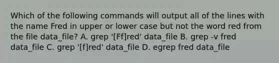 Which of the following commands will output all of the lines with the name Fred in upper or lower case but not the word red from the file data_file? A. grep '[Ff]red' data_file B. grep -v fred data_file C. grep '[f]red' data_file D. egrep fred data_file