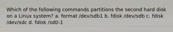 Which of the following commands partitions the second hard disk on a Linux system? a. format /dev/sdb1 b. fdisk /dev/sdb c. fdisk /dev/sdc d. fdisk /sd0-1