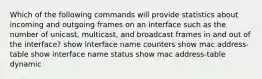 Which of the following commands will provide statistics about incoming and outgoing frames on an interface such as the number of unicast, multicast, and broadcast frames in and out of the interface? show interface name counters show mac address-table show interface name status show mac address-table dynamic