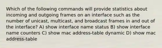 Which of the following commands will provide statistics about incoming and outgoing frames on an interface such as the number of unicast, multicast, and broadcast frames in and out of the interface? A) show interface name status B) show interface name counters C) show mac address-table dynamic D) show mac address-table