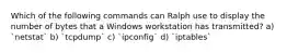 Which of the following commands can Ralph use to display the number of bytes that a Windows workstation has transmitted? a) `netstat` b) `tcpdump` c) `ipconfig` d) `iptables`