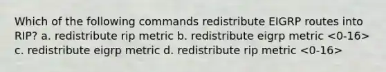 Which of the following commands redistribute EIGRP routes into RIP? a. redistribute rip metric b. redistribute eigrp metric c. redistribute eigrp metric d. redistribute rip metric