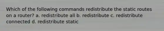 Which of the following commands redistribute the static routes on a router? a. redistribute all b. redistribute c. redistribute connected d. redistribute static