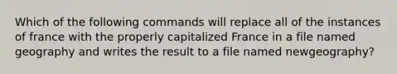 Which of the following commands will replace all of the instances of france with the properly capitalized France in a file named geography and writes the result to a file named newgeography?