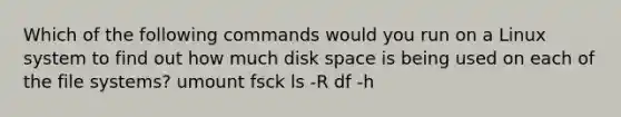 Which of the following commands would you run on a Linux system to find out how much disk space is being used on each of the file systems? umount fsck ls -R df -h