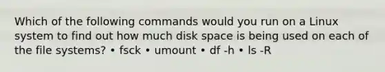 Which of the following commands would you run on a Linux system to find out how much disk space is being used on each of the file systems? • fsck • umount • df -h • ls -R