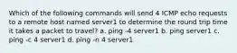 Which of the following commands will send 4 ICMP echo requests to a remote host named server1 to determine the round trip time it takes a packet to travel? a. ping -4 server1 b. ping server1 c. ping -c 4 server1 d. ping -n 4 server1