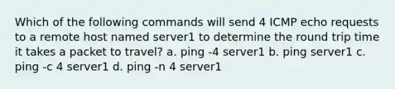 Which of the following commands will send 4 ICMP echo requests to a remote host named server1 to determine the round trip time it takes a packet to travel? a. ping -4 server1 b. ping server1 c. ping -c 4 server1 d. ping -n 4 server1