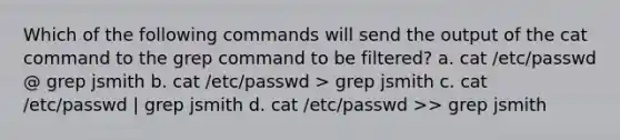 Which of the following commands will send the output of the cat command to the grep command to be filtered? a. cat /etc/passwd @ grep jsmith b. cat /etc/passwd > grep jsmith c. cat /etc/passwd | grep jsmith d. cat /etc/passwd >> grep jsmith