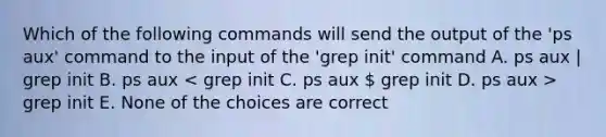 Which of the following commands will send the output of the 'ps aux' command to the input of the 'grep init' command A. ps aux | grep init B. ps aux grep init E. None of the choices are correct