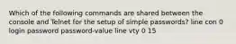 Which of the following commands are shared between the console and Telnet for the setup of simple passwords? line con 0 login password password-value line vty 0 15