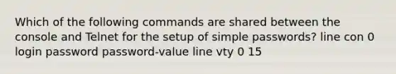 Which of the following commands are shared between the console and Telnet for the setup of simple passwords? line con 0 login password password-value line vty 0 15