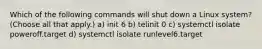 Which of the following commands will shut down a Linux system? (Choose all that apply.) a) init 6 b) telinit 0 c) systemctl isolate poweroff.target d) systemctl isolate runlevel6.target