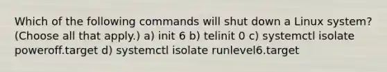 Which of the following commands will shut down a Linux system? (Choose all that apply.) a) init 6 b) telinit 0 c) systemctl isolate poweroff.target d) systemctl isolate runlevel6.target