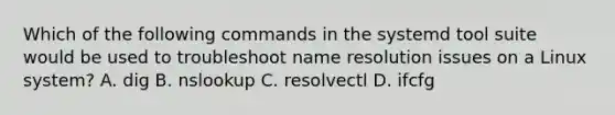 Which of the following commands in the systemd tool suite would be used to troubleshoot name resolution issues on a Linux system? A. dig B. nslookup C. resolvectl D. ifcfg