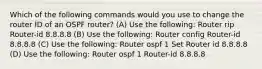 Which of the following commands would you use to change the router ID of an OSPF router? (A) Use the following: Router rip Router-id 8.8.8.8 (B) Use the following: Router config Router-id 8.8.8.8 (C) Use the following: Router ospf 1 Set Router id 8.8.8.8 (D) Use the following: Router ospf 1 Router-id 8.8.8.8