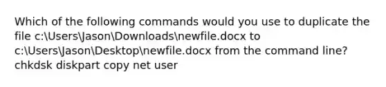 Which of the following commands would you use to duplicate the file c:UsersJasonDownloadsnewfile.docx to c:UsersJasonDesktopnewfile.docx from the command line? chkdsk diskpart copy net user