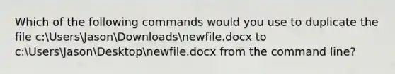 Which of the following commands would you use to duplicate the file c:UsersJasonDownloadsnewfile.docx to c:UsersJasonDesktopnewfile.docx from the command line?