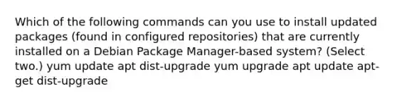 Which of the following commands can you use to install updated packages (found in configured repositories) that are currently installed on a Debian Package Manager-based system? (Select two.) yum update apt dist-upgrade yum upgrade apt update apt-get dist-upgrade