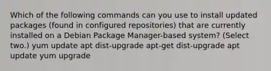 Which of the following commands can you use to install updated packages (found in configured repositories) that are currently installed on a Debian Package Manager-based system? (Select two.) yum update apt dist-upgrade apt-get dist-upgrade apt update yum upgrade