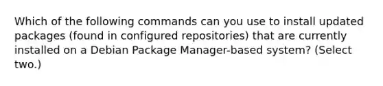 Which of the following commands can you use to install updated packages (found in configured repositories) that are currently installed on a Debian Package Manager-based system? (Select two.)