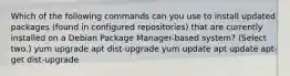 Which of the following commands can you use to install updated packages (found in configured repositories) that are currently installed on a Debian Package Manager-based system? (Select two.) yum upgrade apt dist-upgrade yum update apt update apt-get dist-upgrade