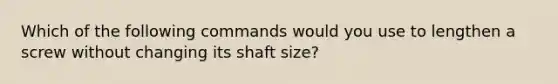 Which of the following commands would you use to lengthen a screw without changing its shaft size?