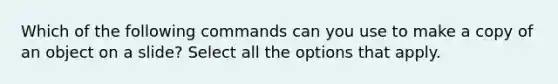 Which of the following commands can you use to make a copy of an object on a slide? Select all the options that apply.