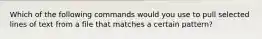 Which of the following commands would you use to pull selected lines of text from a file that matches a certain pattern?