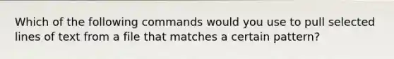 Which of the following commands would you use to pull selected lines of text from a file that matches a certain pattern?