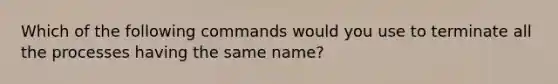 Which of the following commands would you use to terminate all the processes having the same name?