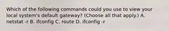 Which of the following commands could you use to view your local system's default gateway? (Choose all that apply.) A. netstat -r B. ifconfig C. route D. ifconfig -r