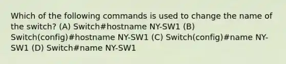 Which of the following commands is used to change the name of the switch? (A) Switch#hostname NY-SW1 (B) Switch(config)#hostname NY-SW1 (C) Switch(config)#name NY-SW1 (D) Switch#name NY-SW1