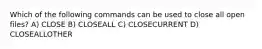 Which of the following commands can be used to close all open files? A) CLOSE B) CLOSEALL C) CLOSECURRENT D) CLOSEALLOTHER