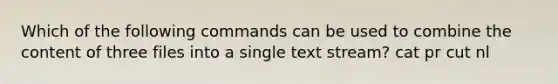 Which of the following commands can be used to combine the content of three files into a single text stream? cat pr cut nl