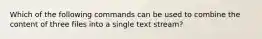 Which of the following commands can be used to combine the content of three files into a single text stream?