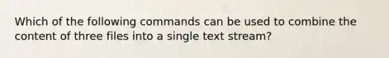 Which of the following commands can be used to combine the content of three files into a single text stream?